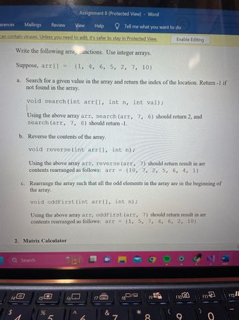 erences Mailings Review View Help
can contain viruses. Unless you need to edit, it's safer to stay in Protected View.
Write the following array functions. Use integer arrays.
Suppose, arr[] = {1, 4, 6, 5, 2, 7, 10}
f4
$
2. Matrix Calculator
Q Search
a. Search for a given value in the array and return the index of the location. Return -1 if
not found in the array.
void search (int arr[], int n, int val);
Using the above array arr, search (arr, 7, 6) should return 2, and
search (arr, 7, 8) should return -1.
b. Reverse the contents of the array.
void reverse (int arr[], int n) ;
Using the above array arr, reverse (arr, 7) should return result in arr
contents rearranged as follows: arr = {10, 7, 2, 5, 6, 4, 1}
c. Rearrange the array such that all the odd elements in the array are in the beginning of
the array.
void oddFirst (int arr [], int n);
Using the above array arr, oddFirst (arr, 7) should return result in arr
contents rearranged as follows: arr = {1, 5, 7, 4, 6, 2, 10}
f5
Assignment 8 (Protected View) - Word
%
5
Thi
f6
A
Tell me what you want to do
f789
&
7
Enable Editing
19
for
X
f10
O
f11 of
f12/