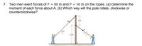 7. Two men exert forces of F = 80 lb and P = 50 lb on the ropes. (a) Determine the
moment of each force about A. (b) Which way will the pole rotate, clockwise or
counterclockwise?
6 ft
P.
12 ft
