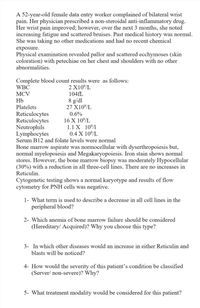 A 52-year-old female data entry worker complained of bilateral wrist
pain. Her physician prescribed a non-steroidal anti-inflammatory drug.
Her wrist pain improved; however, over the next 3 months, she noted
increasing fatigue and scattered bruises. Past medical history was normal.
She was taking no other medications and had no recent chemical
exposure.
Physical examination revealed pallor and scattered ecchymoses (skin
coloration) with petechiae on her chest and shoulders with no other
abnormalities.
Complete blood count results were as follows:
WBC
2 X10/L
MCV
104FL
8 g/dl
27 X10/L
Hb
Platelets
Reticulocytes
Reticulocytes
Neutrophils
Lymphocytes
Serum B12 and folate levels were normal
0.6%
16 X 10/L
1.1 X 10/1
0.4 X 10/L
Bone marrow aspirate was normocellular with dyserthropoiesis but,
normal myelopoiesis and Megakaryopoiesis. Iron stain shows normal
stores. However, the bone marrow biopsy was moderately Hypocellular
(30%) with a reduction in all three-cell lines. There are no increases in
Reticulin.
Cytogenetic testing shows a normal karyotype and results of flow
cytometry for PNH cells was negative.
1- What term is used to describe a decrease in all cell lines in the
peripheral blood?
2- Which anemia of bone marrow failure should be considered
(Hereditary/ Acquired)? Why you choose this type?
3- In which other diseases would an increase in either Reticulin and
blasts will be noticed?
4- How would the severity of this patient's condition be classified
(Server/ non-severe)? Why?
5- What treatment modality would be considered for this patient?
