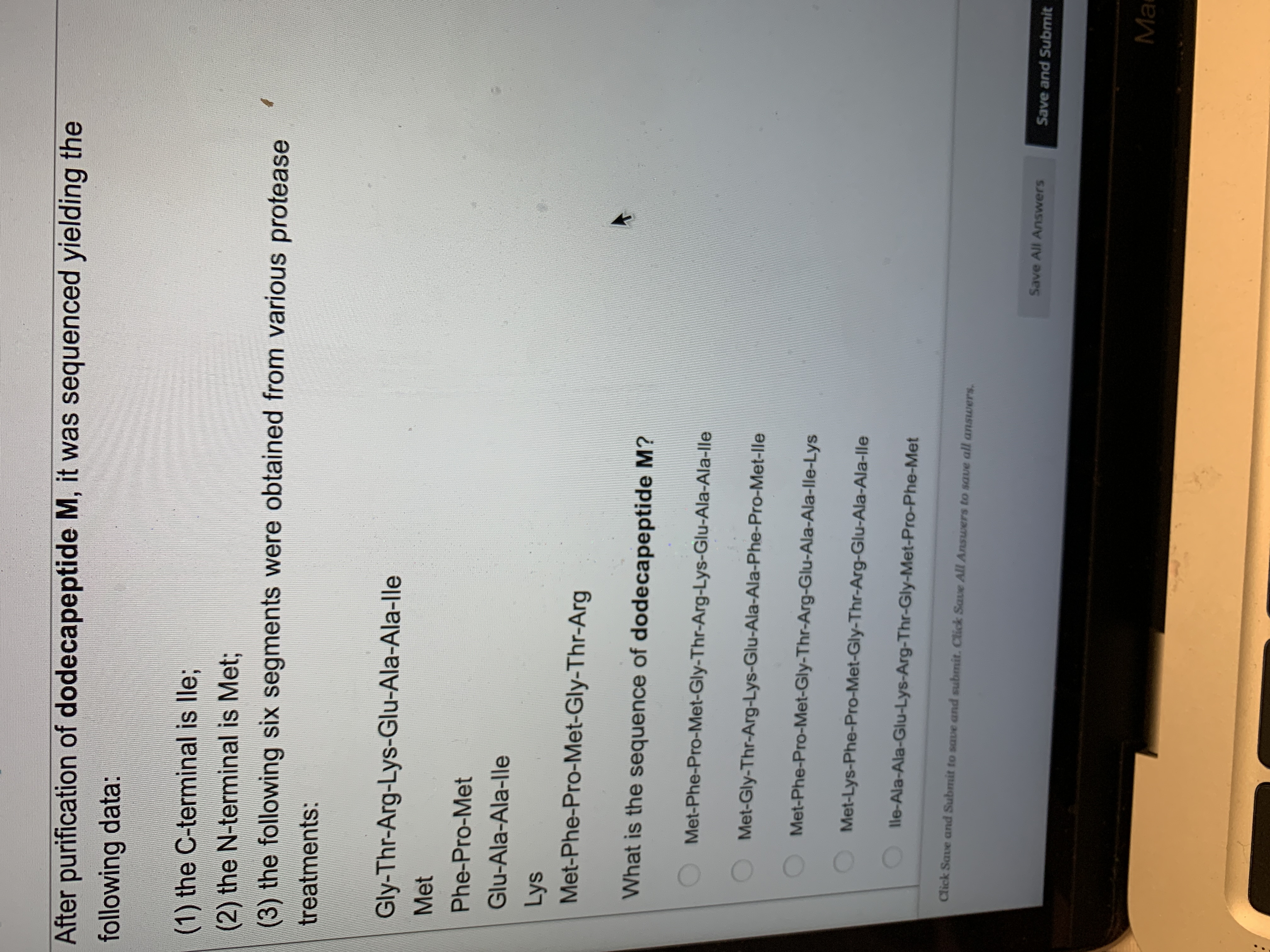After purification of dodecapeptide M, it was sequenced yielding the
following data:
(1) the C-terminal is lle;
(2) the N-terminal is Met;
(3) the following six segments were obtained from various protease
treatments:
Gly-Thr-Arg-Lys-Glu-Ala-Ala-lle
Met
Phe-Pro-Met
Glu-Ala-Ala-lle
Lys
Met-Phe-Pro-Met-Gly-Thr-Arg
What is the sequence of dodecapeptide M?
Met-Phe-Pro-Met-Gly-Thr-Arg-Lys-Glu-Ala-Ala-lle
Met-Gly-Thr-Arg-Lys-Glu-Ala-Ala-Phe-Pro-Met-lle
Met-Phe-Pro-Met-Gly-Thr-Arg-Glu-Ala-Ala-lle-Lys
Met-Lys-Phe-Pro-Met-Gly-Thr-Arg-Glu-Ala-Ala-lle
lle-Ala-Ala-Glu-Lys-Arg-Thr-Gly-Met-Pro-Phe-Met
Click Save and Submit to save and submit. Click Saue All Answers to save all answers.
Save All Answers
Save and Submit
Ma
