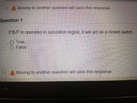 A Moving to another question will save this response.
Question 1
If BJT is operated in saturation region, it will act as a closed switch.
O True
False
A Moving to another question will save this response.
