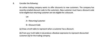 8.
Consider the following:
An online trading company wants to offer discounts to new customers. The company has
recently emailed discount code to the customers. New customer must have a discount code
to be eligible but returning customer are not eligible for a discount.
Let
A = Returning Customer
B = Discount Code
(a) Draw a truth table to represent when a customer has a discount.
(b) From your truth table in (a) produce a Boolean expression to represent discounted
customer (Q) for the trading company.