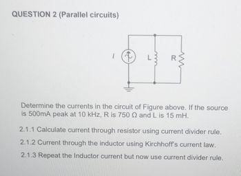 QUESTION 2 (Parallel circuits)
L
Determine the currents in the circuit of Figure above. If the source
is 500mA peak at 10 kHz, R is 750 Q and L is 15 mH.
2.1.1 Calculate current through resistor using current divider rule.
2.1.2 Current through the inductor using Kirchhoff's current law.
2.1.3 Repeat the Inductor current but now use current divider rule.