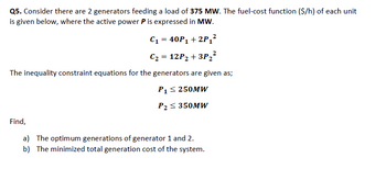 Q5. Consider there are 2 generators feeding a load of 375 MW. The fuel-cost function ($/h) of each unit
is given below, where the active power P is expressed in MW.
C₁ = 40P₁ + 2P₁²
C₂ = 12P₂ +3P ₂²
The inequality constraint equations for the generators are given as;
P₁ ≤ 250MW
P₂ ≤ 350MW
Find,
a) The optimum generations of generator 1 and 2.
b) The minimized total generation cost of the system.