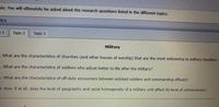 sis. You will ultimately be asked about the research questions listed in the different topics.
PICS
Topic 2
Topic 3
Military
What are the characteristics of churches (and other houses of worship) that are the most welcoming to military families?
What are the characteristics of soldiers who adjust better to life after the military?
. What are the characteristics of off-duty encounters between enlisted soldiers and commanding officers?
1. How, if at all, does the level of geographic and racial homogeneity of a military unit affect its level of cohesiveness?
