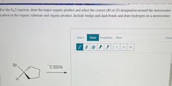 For the SN2 reaction, draw the major organic product and select the correct (R) or (S) designation around the stereocenter
carbon in the organic substrate and organic product. Include wedge-and-dash bonds and draw hydrogen on a stereocenter.
Br
H
***|||||
CEN
Select
Draw Templates More
/ || | /
C
H N
Erase