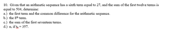 10. Given that an arithmetic sequence has a sixth term equal to 27, and the sum of the first twelve terms is
equal to 504, determine:
a.) the first term and the common difference for the arithmetic sequence.
b.) the 8th term.
c.) the sum of the first seventeen terms.
d.) n, if t₂ = 357.