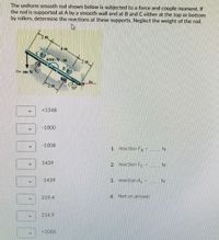 The uniform smooth rod shown below is subjected to a force and couple moment. If
the rod is supported at A by a smooth wall and at B and Ceither at the top or bottom
by rollers, determine the reactions at these supports. Neglect the weight of the rod.
m
4 m
4000 N m
F1= 380 N Fo
Ax
2 m
30
+1348
-1000
-1008
1. reaction F
1439
2.
reaction Fc-
IN
-1439
3. reaction A,
4.
Not an answer
219.4
214.9
+1000
