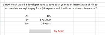 1 How much would a developer have to save each year at an interest rate of A% to
accumulate enough to pay for a $B expense which will occur N-years from now?
A=
B=
N=
8%
$701,000
26 years
Try Again