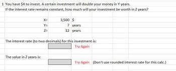 1 You have $X to invest. A certain investment will double your money in Y years.
If the interest rate remains constant, how much will your investment be worth in Z years?
X=
Y=
Z=
The value in Z years is:
3,500 $
7 years
12 years
The interest rate (to two decimals) for this investment is:
Try Again
Try Again (Don't use rounded interest rate for this calc.)