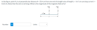 In the figure, point P2 is at perpendicular distance R = 23.4 cm from one end of straight wire of length L = 14.7 cm carrying current i =
0.521 A. (Note that the wire is not long.) What is the magnitude of the magnetic field at P2?
P
R
R
L.
Number
i
Units
