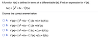 A function h(x) is defined in terms of a differentiable f(x). Find an expression for h'(x).
h(x) = (x² + 6x- 1) f(x)
Choose the correct answer below.
O A. h'(x) = (x² + 6x – 1) (2x + 6) + f(x)f' (x)
О В. h'(x) 3D (х? + 6х- 1) (2x + 6)f (x)
О С. h(x) 3D (х? + 6х - 1) f(x) + (2х + 6)f (х)
O D. h'(x) = (x2 + 6x- 1) f'(x) + (2x + 6)f(x)
