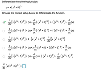 Differentiate the following function.
y=x(x³ +5) ³
Choose the correct setup below to differentiate the function.
[x(x5 +5)³] = (x)•.
J
:(x5 + 5)³) + ((x³ +5)³).)
dx
d
« (x5 + 5)³] = « -
-(x* + 5) ³) - ((x³ +5)³).)
dx
dx
[x (x* +5)³]=2• [x(x° +5) ³].[x (x* + 5) ³]
dx
dx
d
d
Ix(x5 +5)³]= x) • 3 (a5 +5) + ((x³ +5) ³) · x)
d
[x (x5 + 5)³] = (x) • ) + ( (x5 + 5) ³) •
-c() + ( (x5 +5) ³) • (x5 + 5) ³)
dx
dx
dx
d
[x(x* + 5)³ :
dx
