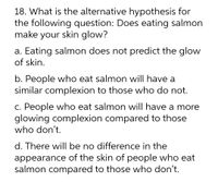 18. What is the alternative hypothesis for
the following question: Does eating salmon
make your skin glow?
a. Eating salmon does not predict the glow
of skin.
b. People who eat salmon will have a
similar complexion to those who do not.
c. People who eat salmon will have a more
glowing complexion compared to those
who don't.
d. There will be no difference in the
appearance of the skin of people who eat
salmon compared to those who don't.
