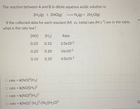 The reaction between A and B in dilute aqueous acidic solution is:
2H2(g) + 2NO(g)
N2{g) + 2H2O(g)
If the collected data for each reactant (M) vs. initial rate (M s) are in the table,
what is the rate law?
[NO]
[H2]
Rate
0.10
0.10
2.0x10 2
0.20
0.20
16x102
0.10
0.20
4.0x10 2
O rate = k[NO]²[H2]
O rate = k[NO][H2]?
rate = k[NO]°[H2]²
O rate = k[NO]? [H2]²/[N2][H2O]?
%3D
