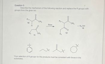 Question 5
Describe the mechanism of the following reaction and replace the R groups with
groups from the given list:
R₁
R3-
OR3
OR5
10
Base
+ R6-OH
13
R2
OR4
11
12
R4
Your selection of R groups for the products must be consistent with those in the
substrates.