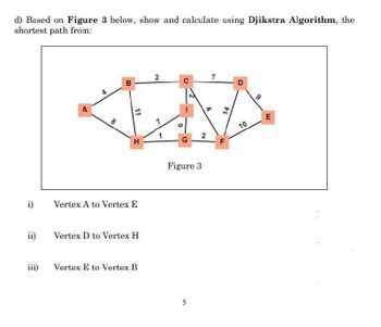 d) Based on Figure 3 below, show and calculate using Djikstra Algorithm, the
shortest path from:
i)
ii)
iii)
A
8
B
11
H
Vertex A to Vertex E
Vertex D to Vertex H
Vertex E to Vertex B
2
9
C
G
2
Figure 3
5
7
A
14
D
10
9
E