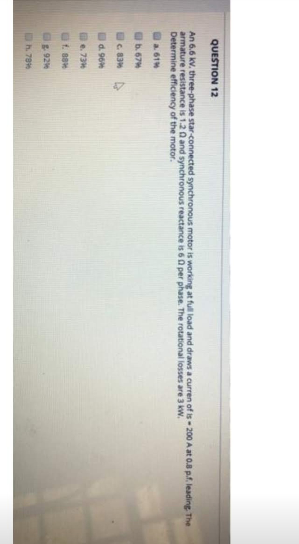 QUESTION 12
An 6.6 kV. three-phase star-connected synchronous motor is working at full load and draws a curren of is-200 A at 0.8 p.f. leading. The
armature resistance is 1.20 and synchronous reactance is 60 per phase. The rotational losses are 3 kW.
Determine efficiency of the motor.
a. 61%
b. 67%
c. 83%
d. 96%
e. 73%
f. 88%
g. 92%
h. 78%