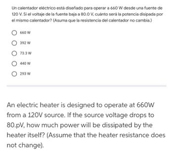 Un calentador eléctrico está diseñado para operar a 660 W desde una fuente de
120 V. Si el voltaje de la fuente baja a 80.0 V, cuánto será la potencia disipada por
el mismo calentador? (Asuma que la resistencia del calentador no cambia.)
660 W
392 W
73.3 W
440 W
293 W
An electric heater is designed to operate at 660W
from a 120V source. If the source voltage drops to
80.pV, how much power will be dissipated by the
heater itself? (Assume that the heater resistance does
not change).