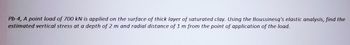 Pb-4, A point load of 700 kN is applied on the surface of thick layer of saturated clay. Using the Boussinesq's elastic analysis, find the
estimated vertical stress at a depth of 2 m and radial distance of 1 m from the point of application of the load.
