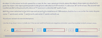 An object is to be moved vertically upward by a crane. As the crane cannot get directly above the object, three ropes are attached to
guide the object. One rope is pulled parallel to the ground with a force of 105 newtons in a direction 30° north of east. The second rope
is pulled parallel to the ground with a force of 75 newtons in a direction 80° south of east.
(a) If the crane is attached to the third rope and can pull with a total force of 1500 newtons, find the force vector for the crane. Assume
vector 7 points east, vector points north, and vector points vertically up.
Round your answers to two decimal places.
Use the drop-down menus to indicate if the second and third terms are negative and enter a positive number in both answer areas.
F₁ =
i
1603.79
1478.64
0