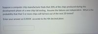 Suppose a computer chip manufacturer finds that 20% of the chips produced during the
development phase of a new chip fail testing. Assume the failures are independent. What is the
probability that that 5 or more chips will fail test out of the next 20 tested?
Enter your answer as 0.XXXX accurate to the 4th decimal place.
