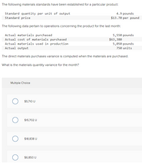 The following materials standards have been established for a particular product:
Standard quantity per unit of output
Standard price
4.9 pounds
$13.70 per pound
The following data pertain to operations concerning the product for the last month:
Actual materials purchased
Actual cost of materials purchased
Actual materials used in production
Actual output
5,550 pounds
$63,380
5,050 pounds
750 units
The direct materials purchases variance is computed when the materials are purchased.
What is the materials quantity variance for the month?
Multiple Choice
$5,710 U
$15,702 U
$18,838 U
$6,850 U
