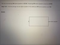 The cost of producing 360 stereo speakers is $2240. Producing 650 stereo speakers would cost $3980.
Step 1 of 3: Find the average cost per stereo speaker of the additional 290 stereo speakers over 360.
Answer
per stereo speaker
%24
