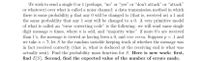 We wish to send a single 0 or 1 (perhaps, "no" or "yes" or "don't attack" or "attack"
or whatever) over what is called a noisy channel: a data transmission method in which
there is some probability p that any 0 will be changed to (that is, received as) a 1 and
the same probability that any 1 sent will be changed to a 0. A very primitive model
of what is called an "error correcting code" is the following: we will send same single
digit message n times, where n is odd, and "majority wins:" if more 0's are received
than l's, the message is viewed as having been a 0, and vice versa. Suppose p = .1 and
we take n = 7; let S be the random variable keeping track of whether the message was
in fact received correctly (that is, what is deduced at the receiving end is what was
actually sent). Find the probability mass function for S. Here is new work: first,
find E[S]. Second, find the expected value of the number of errors made.
