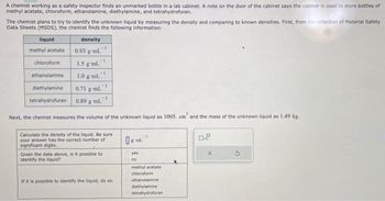 A chemist working as a safety inspector finds an unmarked bottle in a lab cabinet. A note on the door of the cabinet says the cabinet is used to store bottles of
methyl acetate, chloroform, ethanolamine, diethylamine, and tetrahydrofuran.
The chemist plans to try to identify the unknown liquid by measuring the density and comparing to known densities. First, from his collection of Material Safety
Data Sheets (MSDS), the chemist finds the following information:
liquid
methyl acetate
chloroform
ethanolamine
diethylamine
tetrahydrofuran
density
0.93 g ml
1.5 g ml
1
-1
1.0 g ml
1
0.71 g ml
0.89 g ml.
Next, the chemist measures the volume of the unknown liquid as 1005. cm' and the mass of the unknown liquid as 1.49 kg.
Calculate the density of the liquid. Be sure
your answer has the correct number of
significant digits.
Given the data above, is it possible to
Identify the liquid?
If it is possible to identify the liquid, do so.
0 gml.
yes
no
methyl acetate
chloroform
ethanolamine
diethylamine
tetrahydrofuran