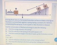 h/2
A 0.6-kg block rest on a horizontal frictionless surface as shown in the figure.
The block is pressed back against a spring having a constant of k-500 N/m,
compressing the spring by 15 cm to point A. Then the block is released.
Use the conservation of Mechanical energy to solve the following:
Find the energy stored in the spring?
b) Find the velocity of the spring at the point passes x-0?
Find the maximum height h the block travels up the frictionless inclined
a)
c)
surface
If e= 30°?
d) Find the distance d the block travel on the inclined surface?
e) How fast (the velocity) is the block going when halfway (at h/2) to its
maximum
