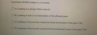 A promoter DOWN mutation is a mutation
O A) Leading to a shorter RNA molecule
O B) Leading to less or no transcription of the affected gene
O C) Leading to the promoter sequence being downstream of the
gene TSS.
O D) Leading to the promoter sequence being positioned closer to the gene TSS.
