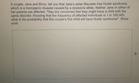 A couple, Jane and Biron, tell you that Jane's sister Maureen has Hurler syndrome,
which is a monogenic disease caused by a recessive allele. Neither Jane or either of
her parents are affected. They are concerned that they might have a child with the
same disorder. Knowing that the frequency of affected individuals is 1 in 100,000,
what is the probability that this couple's first child will have Hurler syndrome? Show
work
