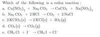 Which of the following is a redox reaction :
a. Cu(NO3), + Na, CO3 → CuCO3 + Na(NO3),
b. Na2 CO3 + 2 HCl → CO2 + 2 NaCl
c. 2 KCIO3 (s) → 2 KC1(s) + 302 (g)
d. CO2 (s) → CO2 (g)
S
e. CH3 Cl + I → CH3I + Cl¯
→ CH3 I + Cl-
