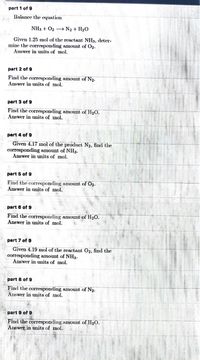 part 1 of 9
Balance the cquation
NH3 + O2 + N2 + H2O
Given 1.25 mol of the reactant NH3, deter-
mine the corresponding amount of O2.
Answer in units of mol.
part 2 of 9
Find the corresponding amount of N2.
Answer in units of mol.
part 3 of 9
Find the corresponding amount of H2O.
Answer in units of mol.
part 4 of 9
Given 4.17 mol of the product N2, find the
corresponding amount of NH3.
Answer in units of mol.
part 5 of 9
Find the corresponding amount of O2.
Answer in units of mol.
part 6 of 9
Find the corresponding amount of H2O.
Answer in units of mol.
part 7 of 9
Given 4.19 mol of the reactant O2, find the
corresponding amount of NH3.
Answer in units of mol.
part 8 of 9
Find the corresponding amount of N2.
Answer in units of mol.
part 9 of 9
Find the corresponding amount of H2O.
Answer in units of mol.
