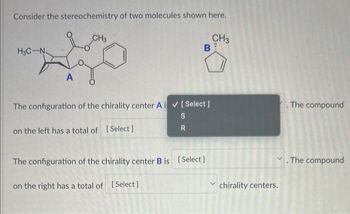 Consider the stereochemistry of two molecules shown here.
CH3
H3C-N
A
CH3
BE
The configuration of the chirality center Ai✔ [ Select]
S
on the left has a total of [Select]
R
The configuration of the chirality center B is [Select]
on the right has a total of [Select]
The compound
✓. The compound
chirality centers.