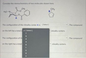 Consider the stereochemistry of two molecules shown here.
CH3
H3C-N
A
CH3
The configuration of the chirality center A is [Select]
on the left has a total o✓ [Select]
7
9
4
3
The configuration of th
on the right has a total
1
B
82
chirality centers.
chirality centers.
. The compound
. The compound