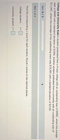 College and University Debt A student graduated from a 4-year college with an outstanding loan of $9982, where the average
debt is $8489 with a standard deviation of $1836. Another student graduated from a university with an outstanding loan of
$11,943, where the average of the outstanding loans was $10,393 with a standard deviation of $2156.
Part: 0 / 2
Part 1 of 2
Find the corresponding z score for each student. Round z scores to two decimal places.
College student:
University student: z=
