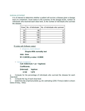 SURVIVAL OF PATIENT
It is of interest to determine whether a patient will survive a disease given a dosage
level of a treatment. Given below is the summary of the dosage levels, number of
individuals who received each dose level, & the number of individuals who survived
the disease.
Dose No. of Individuals
10
20
30
40
50
60
R codes with Software output:
SA No. of individuals who survived
> shapiro.test (dose)
96
115
105
99
111
102
Shapiro-Wilk normality test
> lm (ye~logdose)
data: dose
W = 0.98189, p-value = 0.9606
Coefficients:
(Intercept)
2.122
Call: Im(formula = ye~ logdose)
17
25
23
29
51
78
logdose
1.679
a.
Compute for the percentage of individuals who survived the disease for each
dose level.
b.
Compute the log of each dose level.
C.
Determine the empirical probits (ye) for estimating LD50. Finney's table is shown
below (Finney, 1952):