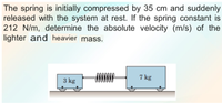 The spring is initially compressed by 35 cm and suddenly
released with the system at rest. If the spring constant is
212 N/m, determine the absolute velocity (m/s) of the
lighter and heavier mass.
7 kg
3 kg
