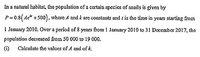 In a natural habitat, the population of a certain species of snails is given by
P=0.8(Ae* +500), where A and k are constants and / is the time in years starting from
1 January 2010. Over a period of 8 years from 1 January 2010 to 31 December 2017, the
population decreased from 50 000 to 19 000.
(i)
Calculate the valucs of A and of k.
