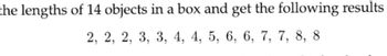 the lengths of 14 objects in a box and get the following results
2, 2, 2, 3, 3, 4, 4, 5, 6, 6, 7, 7, 8, 8