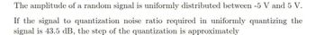 The amplitude of a random signal is uniformly distributed between -5 V and 5 V.
If the signal to quantization noise ratio required in uniformly quantizing the
signal is 43.5 dB, the step of the quantization is approximately