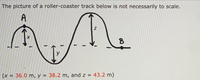 The picture of a roller-coaster track below is not necessarily to scale.
Me
A
B
(x = 36.0 m, y = 38.2 m, and z = 43.2 m)
%3D
