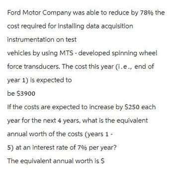 Ford Motor Company was able to reduce by 78% the
cost required for installing data acquisition
instrumentation on test
vehicles by using MTS - developed spinning wheel
force transducers. The cost this year (i.e., end of
year 1) is expected to
be $3900
If the costs are expected to increase by $250 each
year for the next 4 years, what is the equivalent
annual worth of the costs (years 1 -
5) at an interest rate of 7% per year?
The equivalent annual worth is $