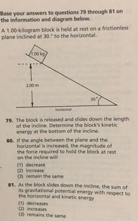 Base your answers to questions 79 through 81 on
the information and diagram below.
A 1.00-kilogram block is held at rest on a frictionless
plane inclined at 30.° to the horizontal.
1:00 kg
2.00 m
30.°
horizontal
79. The block is released and slides down the length
of the incline. Determine the block's kinetic
energy at the bottom of the incline.
80. If the angle between the plane and the
horizontal is increased, the magnitude of
the force required to hold the block at rest
on the incline will
(1) decrease
(2) increase
(3) remain the same
81. As the block slides down the incline, the sum of
its gravitational potential energy with respect to
the horizontal and kinetic energy
(1) decreases
(2) increases
(3) remains the same
