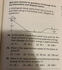 and slides along a frictionless track. [Neglect air
A 10-kilogram block starts from rest at point A
the information and diagram below.
Base your answers to questions 74 through 76 on
resistance.]
10. kg
A
5.0 m
В
2.0 m
74. As the block moves from point A to point B, the
total amount of gravitational potential energy
that changes to kinetic energy is approximately
(1) 5 J
(2) 20 J
(3) 50 J
(4) 500 J
75. What is the approximate speed of the block at
point B?
(1) 1 m/s (2) 10 m/s (3) 50 m/s (4) 100 m/s
76. What is the approximate gravitational potential
energy of the block at point C?
(2) 200 J
(1) 20 J
(3) 300 J (4) 500 J
