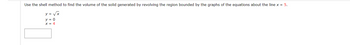 ### Calculating Volume using the Shell Method

To find the volume of the solid generated by revolving the region bounded by the graphs of the equations about the line \( x = 5 \), we will use the shell method.

The equations that bound the region are:
- \( y = \sqrt{x} \)
- \( y = 0 \)
- \( x = 4 \)

The shell method integrates with respect to the y-axis, creating cylindrical shells. Here's the detailed procedure:

1. **Sketch the Region**: Identify the region bounded by \( y = \sqrt{x} \), \( y = 0 \), and \( x = 4 \).

2. **Set Up the Shell Radius and Height**:
   - The radius of a shell at any point \( x \) is \( 5 - x \).
   - The height of a shell at any point \( x \) is \( \sqrt{x} - 0 = \sqrt{x} \).

3. **Integration Limits**: Since \( x \) ranges from 0 to 4, these will be our limits of integration.

4. **Volume Integral**:
   \[
   V = \int_{0}^{4} 2\pi \cdot (\text{radius}) \cdot (\text{height}) \, dx
   \]
   \[
   V = \int_{0}^{4} 2\pi \cdot (5 - x) \cdot \sqrt{x} \, dx
   \]

5. **Evaluate the Integral**:
   \[
   V = 2\pi \int_{0}^{4} (5 - x) \sqrt{x} \, dx
   \]
   Split the integral for easier calculation:
   \[
   V = 2\pi \left( \int_{0}^{4} 5\sqrt{x} \, dx - \int_{0}^{4} x\sqrt{x} \, dx \right)
   \]

   Evaluate each part:
   \[
   \int_{0}^{4} 5\sqrt{x} \, dx = 5 \cdot \int_{0}^{4} x^{1/2} \, dx = 5 \cdot \left[ \frac{2}{3} x^{3/2} \right]_{0}^{4} = 5 \cdot \frac{