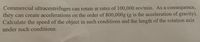 Commercial ultracentrifuges can rotate at rates of 100,000 rev/min. As a consequence,
they can create accelerations on the order of 800,000g (g is the acceleration of gravity).
Calculate the speed of the object in such conditions and the length of the rotation axis
under such conditions.

