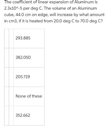 The coefficient of linear expansion of Aluminum is
2.3x10^-5 per deg C. The volume of an Aluminum
cube, 44.0 cm on edge, will increase by what amount
in cm3, if it is heated from 20.0 deg C to 70.0 deg C?
293.885
382.050
205.719
None of these
352.662